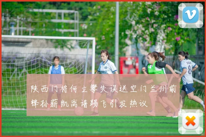 陕西门将何立攀失误送空门兰州前锋孙薪凯离谱踢飞引发热议