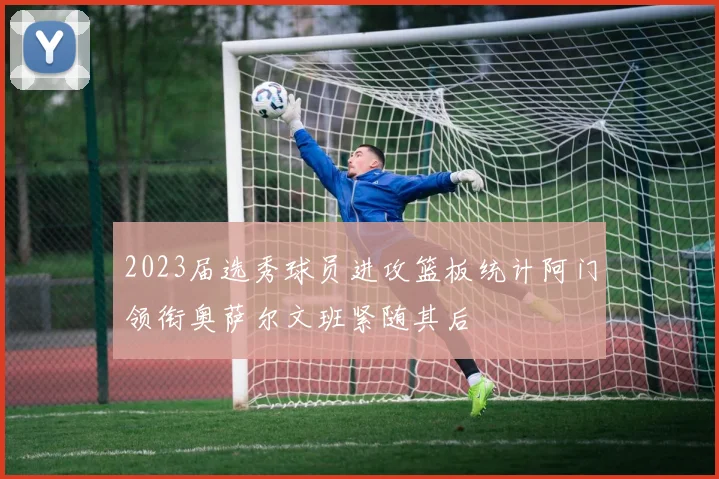 2023届选秀球员进攻篮板统计阿门领衔奥萨尔文班紧随其后