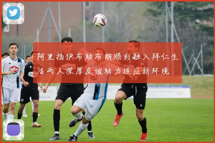 阿里扬伊布助布朗顺利融入拜仁生活两人深厚友谊助力适应新环境
