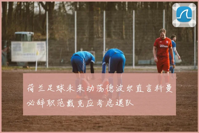 荷兰足球未来动荡德波尔直言科曼必辞职范戴克应考虑退队