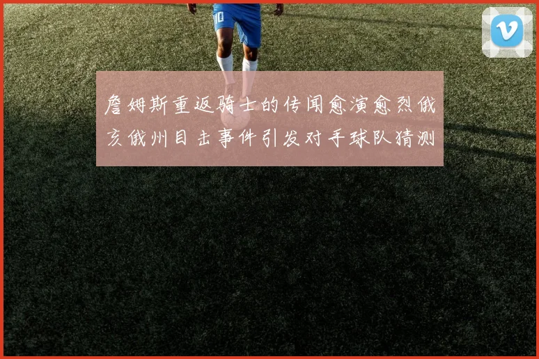 詹姆斯重返骑士的传闻愈演愈烈俄亥俄州目击事件引发对手球队猜测