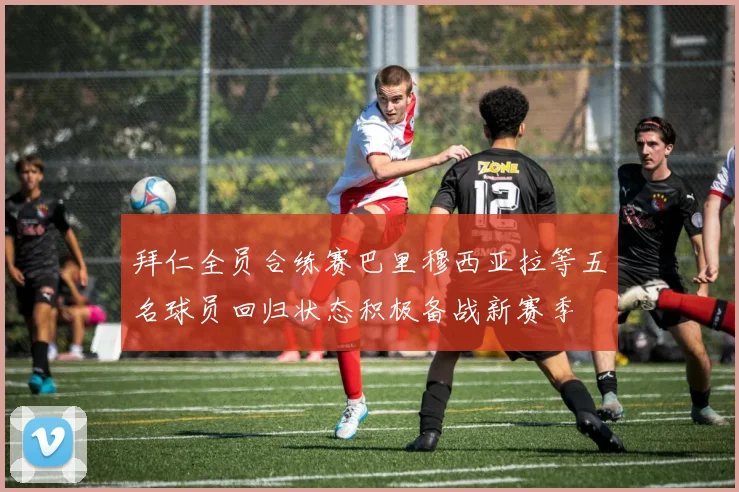 拜仁全员合练赛巴里穆西亚拉等五名球员回归状态积极备战新赛季