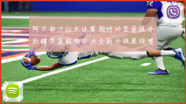 阿不都沙拉木休赛期特训显著提升新疆男篮前场实力全新升级展现潜力