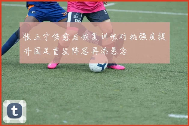 张玉宁伤愈后恢复训练对抗强度提升国足首发阵容再添悬念